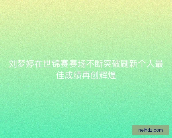 刘梦婷在世锦赛赛场不断突破刷新个人最佳成绩再创辉煌