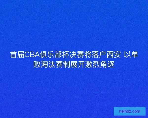 首届CBA俱乐部杯决赛将落户西安 以单败淘汰赛制展开激烈角逐