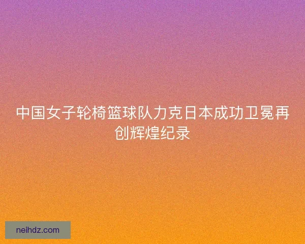 中国女子轮椅篮球队力克日本成功卫冕再创辉煌纪录