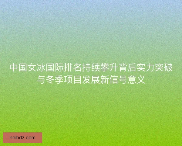 中国女冰国际排名持续攀升背后实力突破与冬季项目发展新信号意义