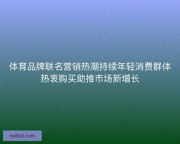 体育品牌联名营销热潮持续年轻消费群体热衷购买助推市场新增长