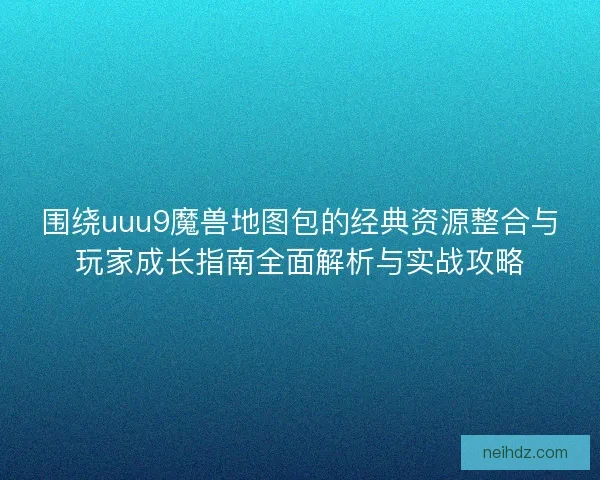 围绕uuu9魔兽地图包的经典资源整合与玩家成长指南全面解析与实战攻略